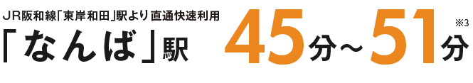 JR阪和線「東岸和田」駅より「なんば」駅45分～51分 ※3