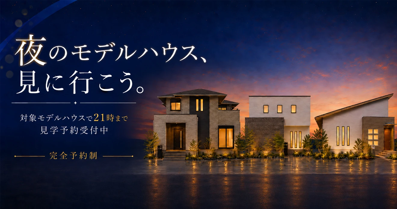 夜のモデルハウス、見に行こう。対象モデルハウスで21時まで見学予約受付中 完全予約制 対象モデルハウスを見る→