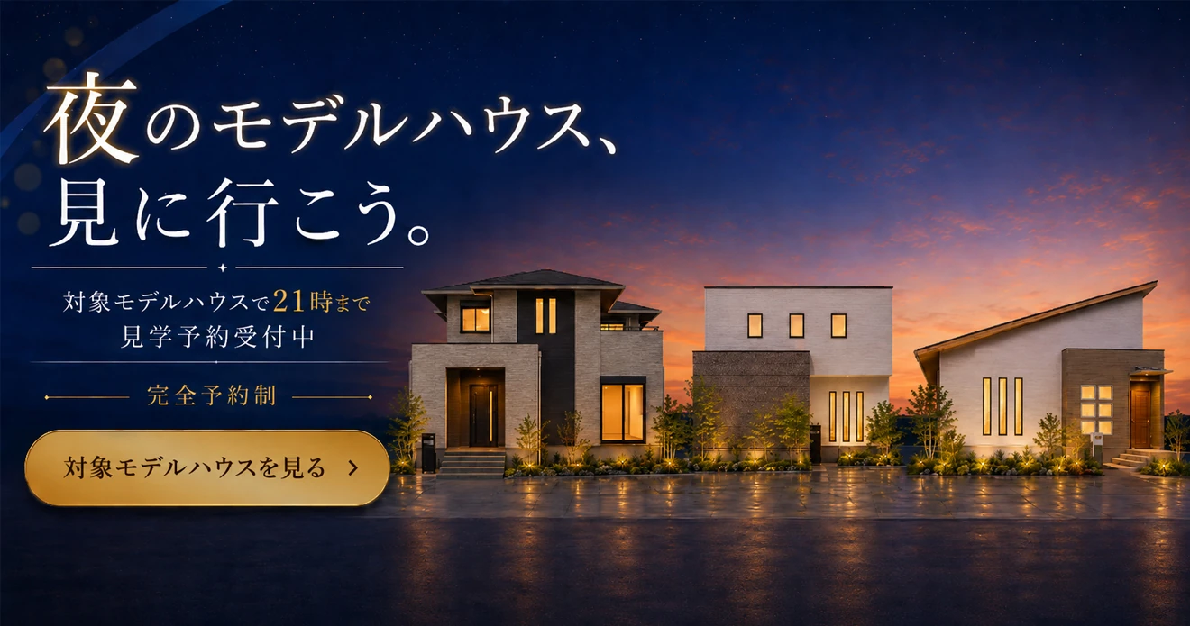 夜のモデルハウス、見に行こう。対象モデルハウスで21時まで見学予約受付中 完全予約制 対象モデルハウスを見る→